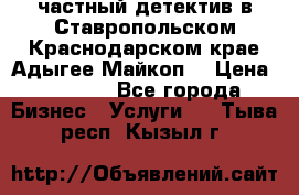 частный детектив в Ставропольском,Краснодарском крае,Адыгее(Майкоп) › Цена ­ 3 000 - Все города Бизнес » Услуги   . Тыва респ.,Кызыл г.